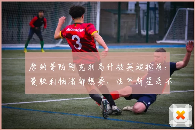 摩纳哥防阿克利乌什被英超挖角，曼联利物浦都想要，法甲新星是不是下一个姆巴佩